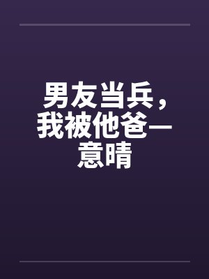 男友当兵，我被他爸—意晴