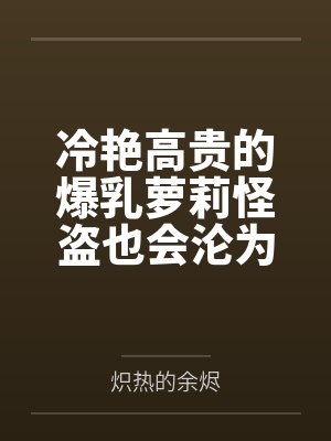 冷艳高贵的爆乳萝莉怪盗也会沦为肥猪的专属肉奴吗by炽热的余烬