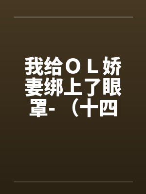 我给ＯＬ娇妻绑上了眼罩- （十四）