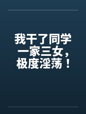 我干了同学一家三女，极度淫荡！