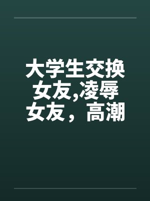 大学生交换女友，凌辱女友，高潮迭起完