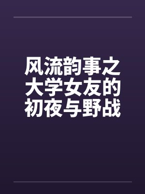 风流韵事之大学女友的初夜与野战