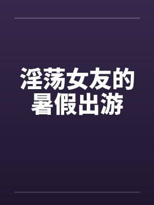 淫荡女友的暑假出游