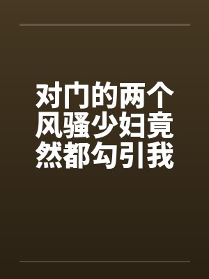 对门的两个风骚少妇竟然都勾引我打炮