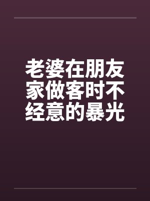 老婆在朋友家做客时不经意的暴光1-4