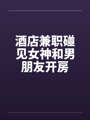 酒店兼职碰见女神和男朋友开房