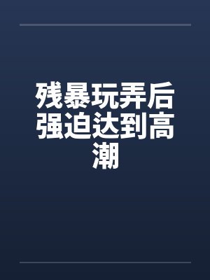 残暴玩弄后强迫达到高潮